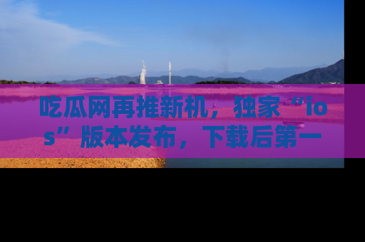 吃瓜网再推新机，独家“ios”版本发布，下载后第一时间获取热点吃瓜信息！