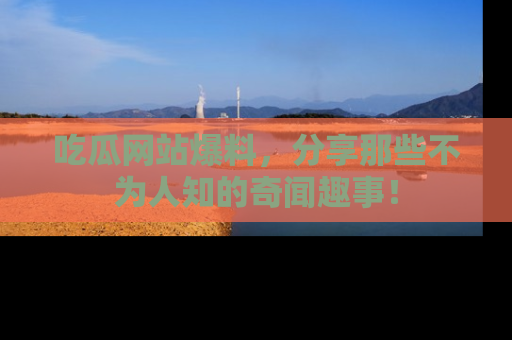 吃瓜网站爆料，分享那些不为人知的奇闻趣事！