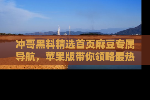 冲哥黑料精选首页麻豆专属导航，苹果版带你领略最热的黑料故事