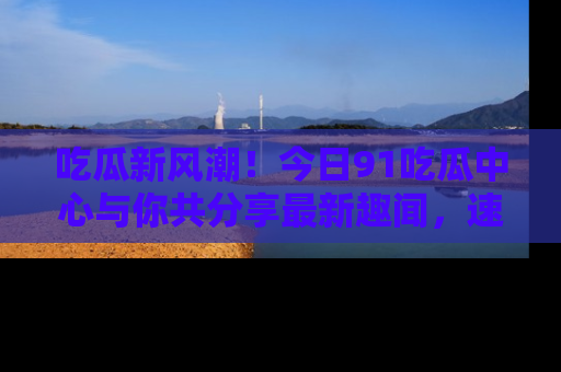吃瓜新风潮！今日91吃瓜中心与你共分享最新趣闻，速来点击入口看看吧！