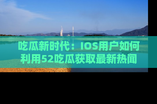 吃瓜新时代：IOS用户如何利用52吃瓜获取最新热闻