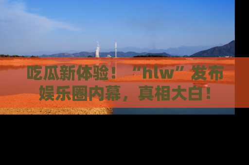 吃瓜新体验！“hlw”发布娱乐圈内幕，真相大白！