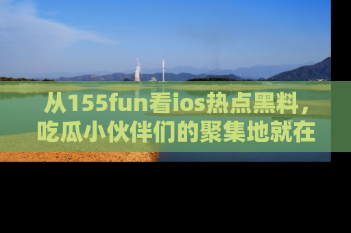 从155fun看ios热点黑料，吃瓜小伙伴们的聚集地就在这里！