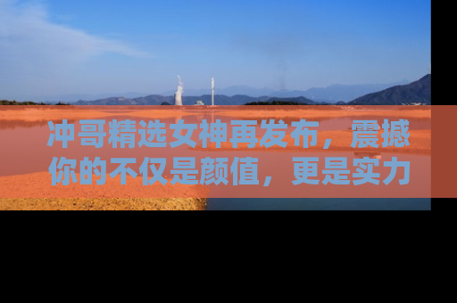 冲哥精选女神再发布，震撼你的不仅是颜值，更是实力！