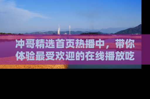 冲哥精选首页热播中，带你体验最受欢迎的在线播放吃瓜节目