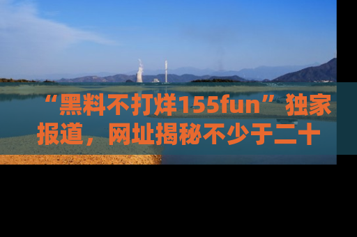 “黑料不打烊155fun”独家报道，网址揭秘不少于二十条惊人黑料新闻！