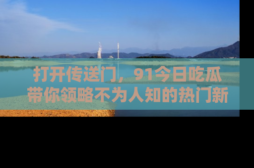 打开传送门，91今日吃瓜带你领略不为人知的热门新闻！