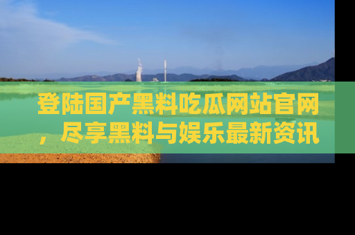 登陆国产黑料吃瓜网站官网，尽享黑料与娱乐最新资讯