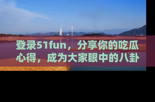 登录51fun，分享你的吃瓜心得，成为大家眼中的八卦专家！