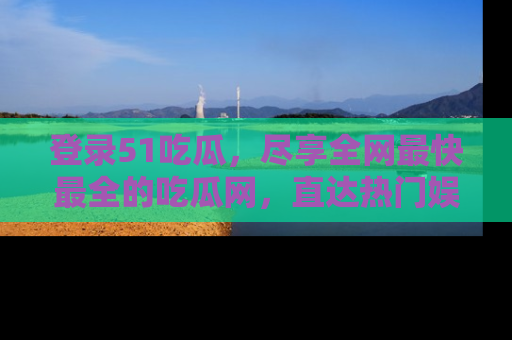 登录51吃瓜，尽享全网最快最全的吃瓜网，直达热门娱乐新闻！