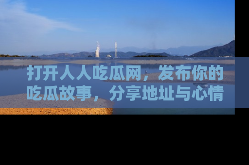 打开人人吃瓜网，发布你的吃瓜故事，分享地址与心情！
