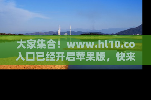 大家集合！www.hl10.co入口已经开启苹果版，快来一起享受吃瓜吧！