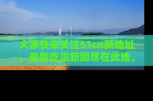 大家快来关注51cn新地址，最新吃瓜新闻尽在此地，绝对不容错过哦！