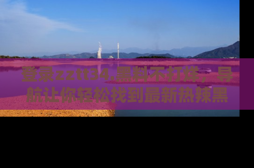 登录zztt34.黑料不打烊，导航让你轻松找到最新热辣黑料，吃瓜更方便！
