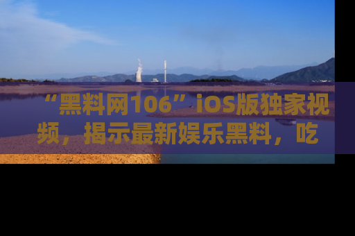 “黑料网106”iOS版独家视频，揭示最新娱乐黑料，吃瓜不停！
