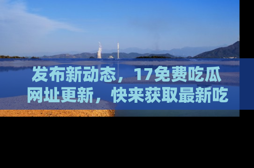 发布新动态，17免费吃瓜网址更新，快来获取最新吃瓜信息哦！