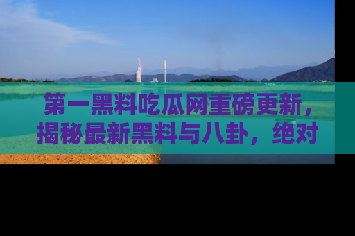 第一黑料吃瓜网重磅更新，揭秘最新黑料与八卦，绝对不容错过