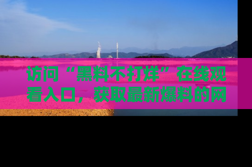 访问“黑料不打烊”在线观看入口，获取最新爆料的网址！
