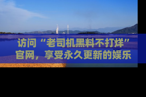访问“老司机黑料不打烊”官网，享受永久更新的娱乐八卦和内幕新闻！