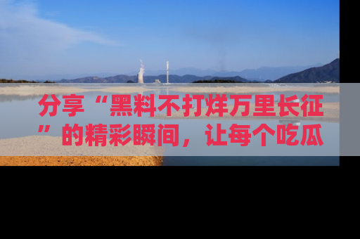 分享“黑料不打烊万里长征”的精彩瞬间，让每个吃瓜人都乐在其中！