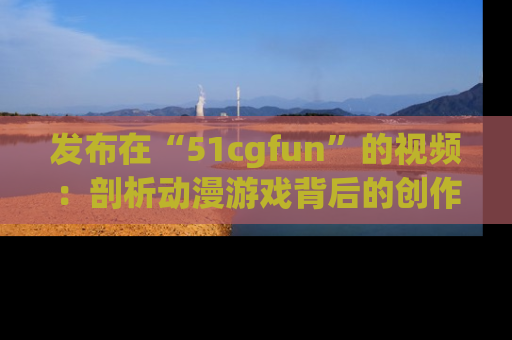 发布在“51cgfun”的视频：剖析动漫游戏背后的创作故事与文化意蕴！