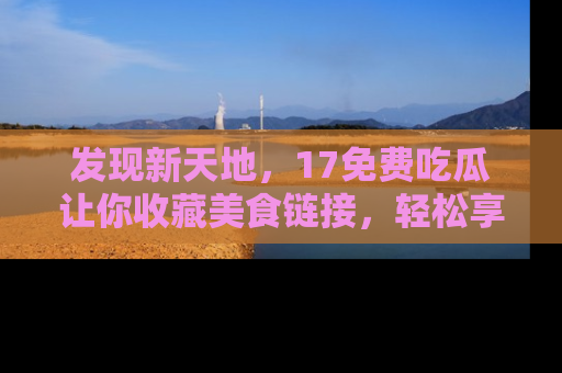发现新天地，17免费吃瓜让你收藏美食链接，轻松享受美好生活