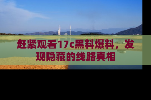 赶紧观看17c黑料爆料，发现隐藏的线路真相