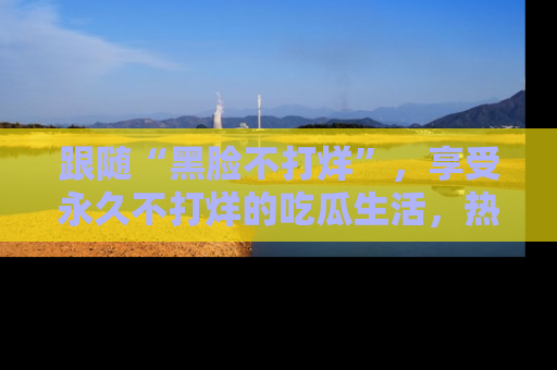 跟随“黑脸不打烊”，享受永久不打烊的吃瓜生活，热辣八卦不断