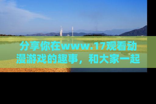 分享你在www.17观看动漫游戏的趣事，和大家一起探讨二次元魅力！