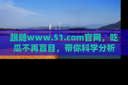 跟随www.51.com官网，吃瓜不再盲目，带你科学分析娱乐圈动态！