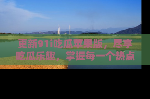 更新91i吃瓜苹果版，尽享吃瓜乐趣，掌握每一个热点话题