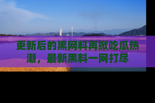更新后的黑网料再掀吃瓜热潮，最新黑料一网打尽