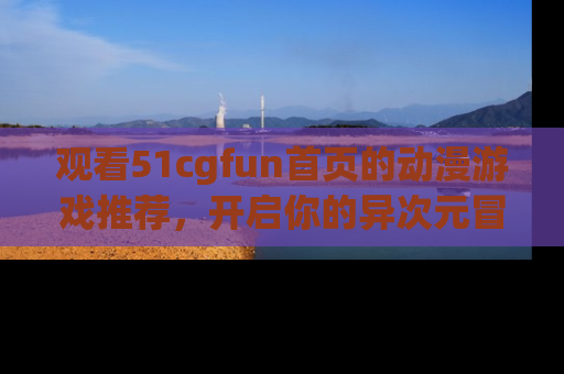 观看51cgfun首页的动漫游戏推荐，开启你的异次元冒险之旅！