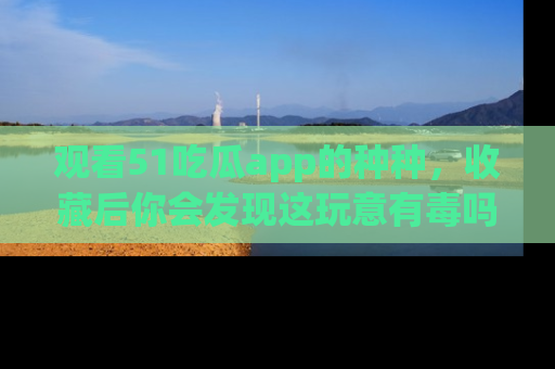 观看51吃瓜app的种种，收藏后你会发现这玩意有毒吗？