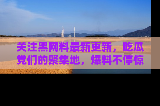 关注黑网料最新更新，吃瓜党们的聚集地，爆料不停惊喜连连！