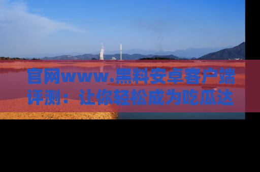 官网www.黑料安卓客户端评测：让你轻松成为吃瓜达人！
