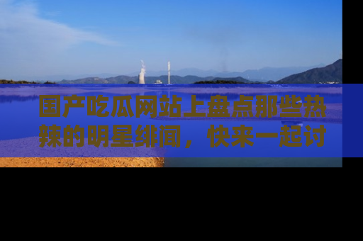 国产吃瓜网站上盘点那些热辣的明星绯闻，快来一起讨论吧！
