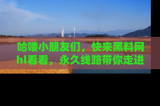 哈喽小朋友们，快来黑料网hl看看，永久线路带你走进吃瓜新天地！