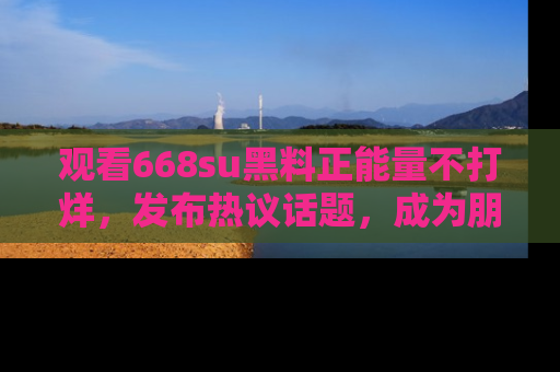 观看668su黑料正能量不打烊，发布热议话题，成为朋友圈焦点！