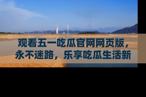 观看五一吃瓜官网网页版，永不迷路，乐享吃瓜生活新方式