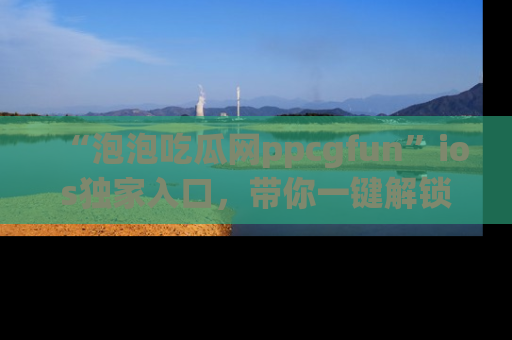 “泡泡吃瓜网ppcgfun”ios独家入口，带你一键解锁最新娱乐资讯，快来吃瓜！