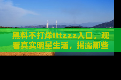黑料不打烊tttzzz入口，观看真实明星生活，揭露那些不为人知的真相