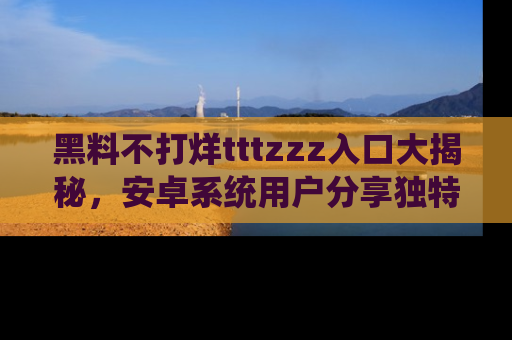 黑料不打烊tttzzz入口大揭秘，安卓系统用户分享独特的获取方式！