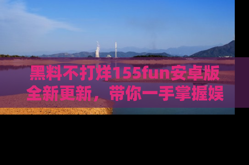 黑料不打烊155fun安卓版全新更新，带你一手掌握娱乐圈的秘密与八卦！