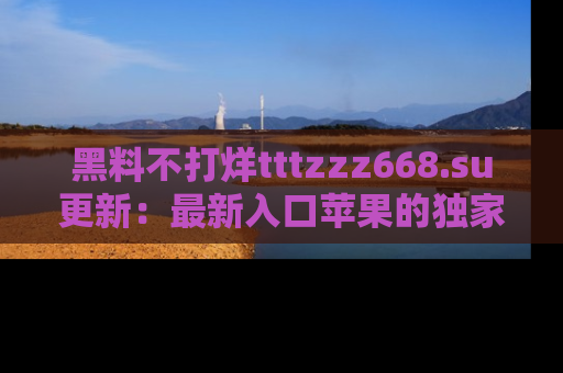 黑料不打烊tttzzz668.su更新：最新入口苹果的独家黑料，你不能错过的真相！