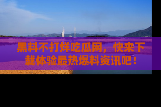黑料不打烊吃瓜网，快来下载体验最热爆料资讯吧！