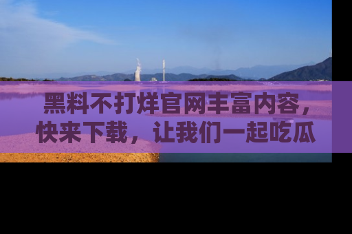黑料不打烊官网丰富内容，快来下载，让我们一起吃瓜吧！