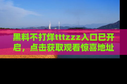 黑料不打烊tttzzz入口已开启，点击获取观看惊喜地址！