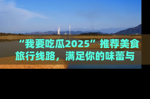 “我要吃瓜2025”推荐美食旅行线路，满足你的味蕾与好奇心
