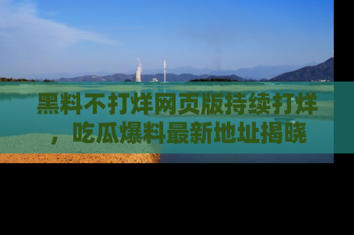 黑料不打烊网页版持续打烊，吃瓜爆料最新地址揭晓